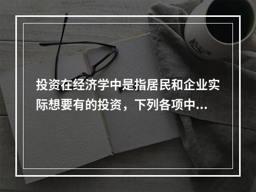 投资在经济学中是指居民和企业实际想要有的投资，下列各项中，属