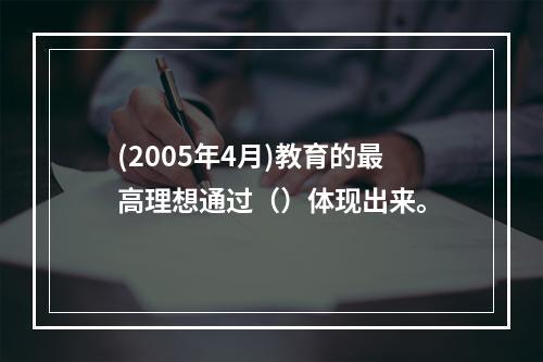 (2005年4月)教育的最高理想通过（）体现出来。