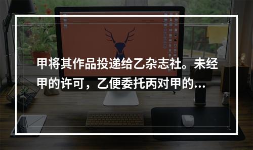 甲将其作品投递给乙杂志社。未经甲的许可，乙便委托丙对甲的该作