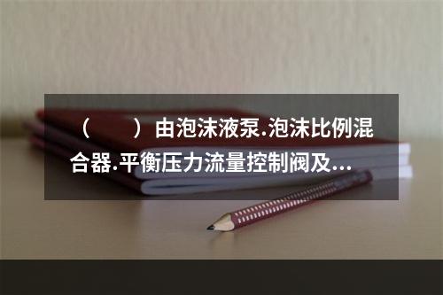 （  ）由泡沫液泵.泡沫比例混合器.平衡压力流量控制阀及管道