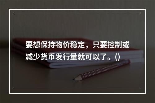 要想保持物价稳定，只要控制或减少货币发行量就可以了。()