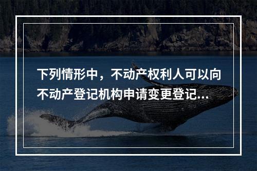 下列情形中，不动产权利人可以向不动产登记机构申请变更登记的有