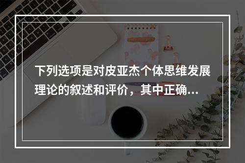 下列选项是对皮亚杰个体思维发展理论的叙述和评价，其中正确是（