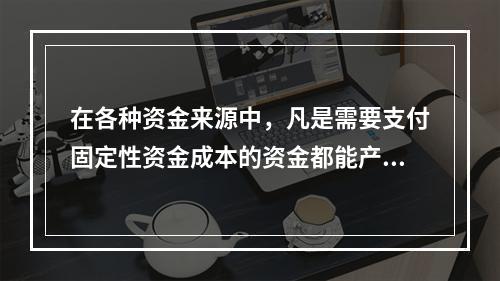 在各种资金来源中，凡是需要支付固定性资金成本的资金都能产生财