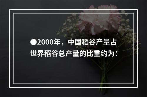 ●2000年，中国稻谷产量占世界稻谷总产量的比重约为：