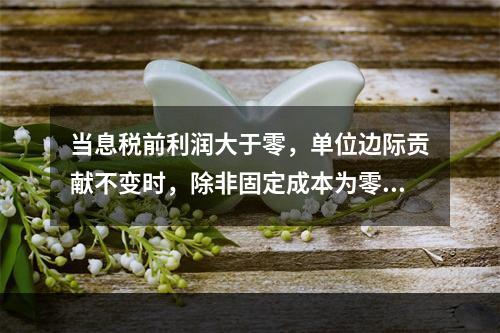 当息税前利润大于零，单位边际贡献不变时，除非固定成本为零和业