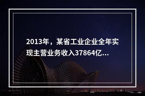 2013年，某省工业企业全年实现主营业务收入37864亿元、