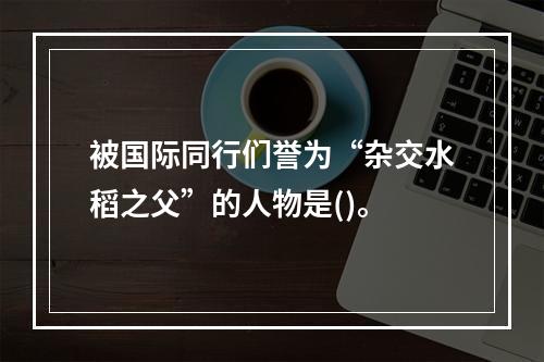 被国际同行们誉为“杂交水稻之父”的人物是()。