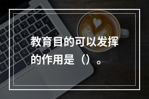 教育目的可以发挥的作用是（）。