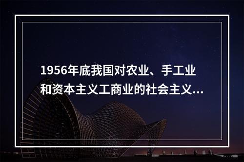 1956年底我国对农业、手工业和资本主义工商业的社会主义改造