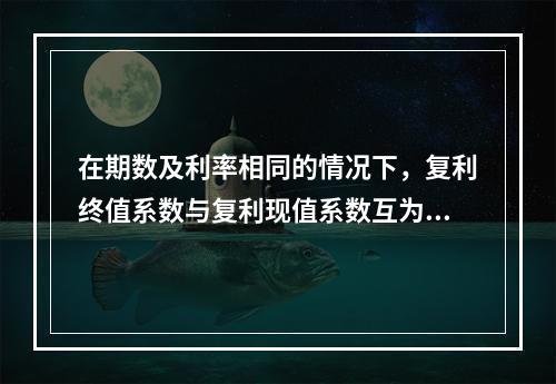 在期数及利率相同的情况下，复利终值系数与复利现值系数互为倒数