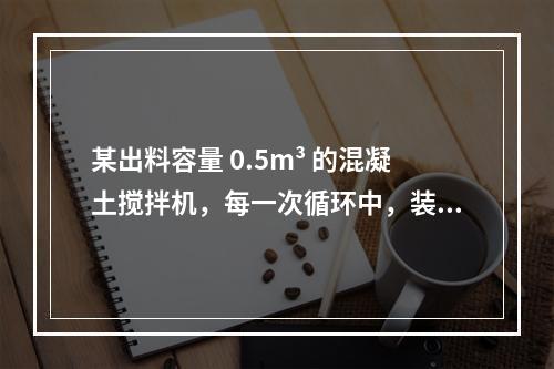 某出料容量 0.5m³ 的混凝土搅拌机，每一次循环中，装料、