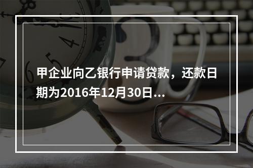 甲企业向乙银行申请贷款，还款日期为2016年12月30日。丙