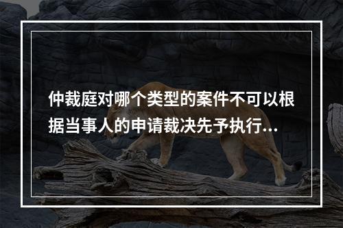 仲裁庭对哪个类型的案件不可以根据当事人的申请裁决先予执行？(