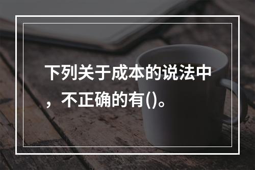 下列关于成本的说法中，不正确的有()。