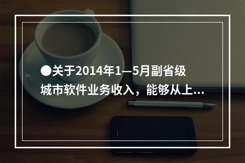 ●关于2014年1—5月副省级城市软件业务收入，能够从上述资