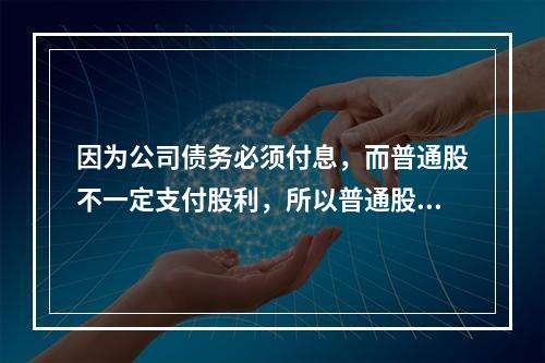 因为公司债务必须付息，而普通股不一定支付股利，所以普通股资本