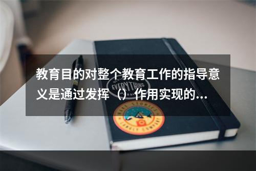 教育目的对整个教育工作的指导意义是通过发挥（）作用实现的。