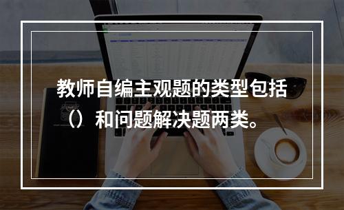 教师自编主观题的类型包括（）和问题解决题两类。