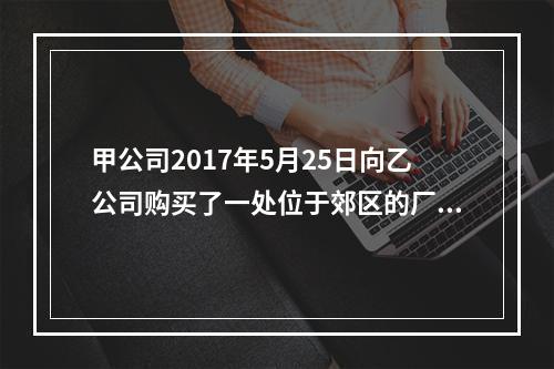 甲公司2017年5月25日向乙公司购买了一处位于郊区的厂房，