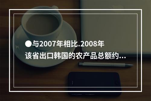 ●与2007年相比.2008年该省出口韩国的农产品总额约增加