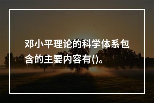 邓小平理论的科学体系包含的主要内容有()。