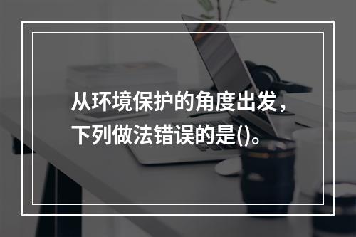 从环境保护的角度出发，下列做法错误的是()。