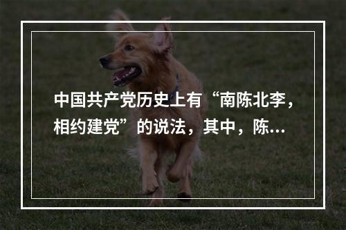 中国共产党历史上有“南陈北李，相约建党”的说法，其中，陈和李