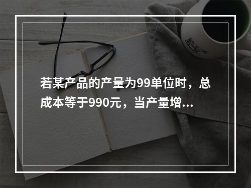 若某产品的产量为99单位时，总成本等于990元，当产量增加到