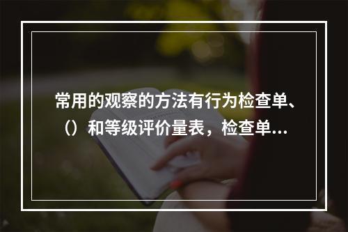 常用的观察的方法有行为检查单、（）和等级评价量表，检查单与评