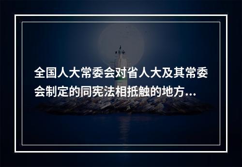 全国人大常委会对省人大及其常委会制定的同宪法相抵触的地方性法