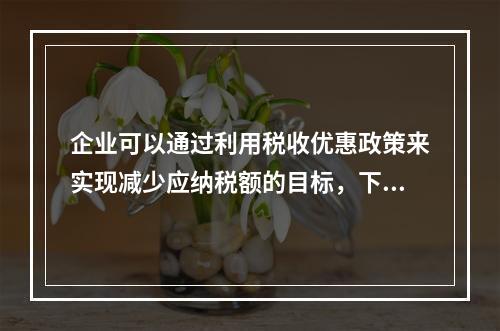 企业可以通过利用税收优惠政策来实现减少应纳税额的目标，下列措