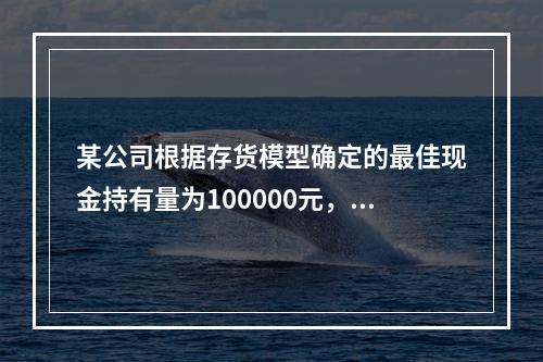 某公司根据存货模型确定的最佳现金持有量为100000元，有价