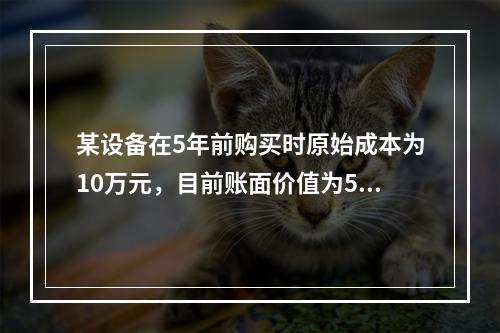 某设备在5年前购买时原始成本为10万元，目前账面价值为5万元