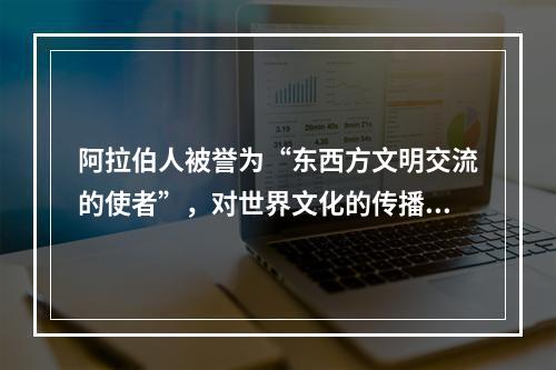 阿拉伯人被誉为“东西方文明交流的使者”，对世界文化的传播与交