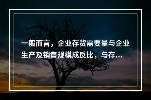 一般而言，企业存货需要量与企业生产及销售规模成反比，与存货周