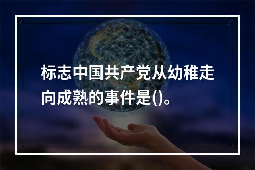 标志中国共产党从幼稚走向成熟的事件是()。