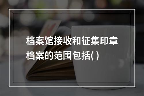 档案馆接收和征集印章档案的范围包括( )