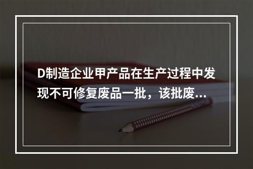 D制造企业甲产品在生产过程中发现不可修复废品一批，该批废品的