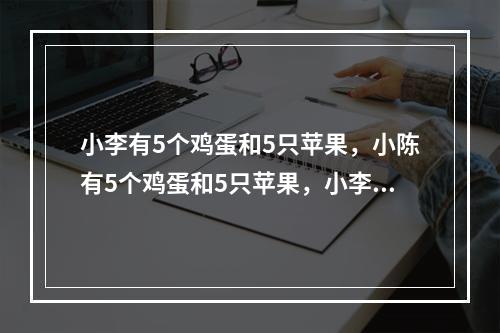 小李有5个鸡蛋和5只苹果，小陈有5个鸡蛋和5只苹果，小李更喜