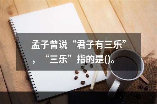 孟子曾说“君子有三乐”，“三乐”指的是()。