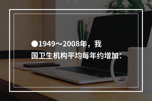 ●1949～2008年，我国卫生机构平均每年约增加：