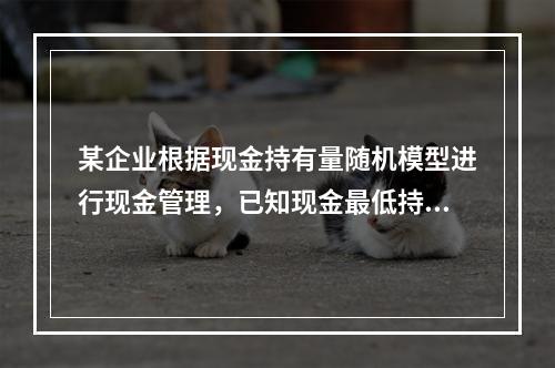 某企业根据现金持有量随机模型进行现金管理，已知现金最低持有量