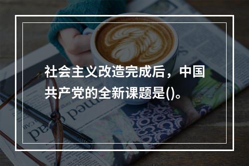 社会主义改造完成后，中国共产党的全新课题是()。