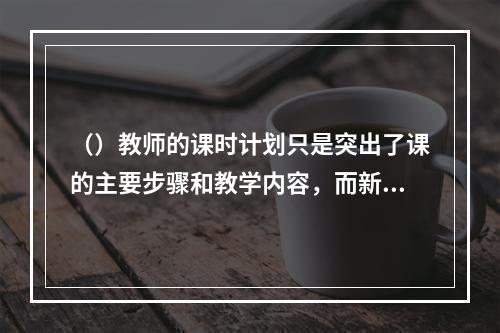 （）教师的课时计划只是突出了课的主要步骤和教学内容，而新教师