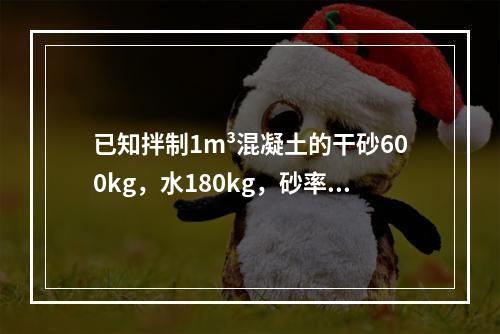 已知拌制1m³混凝土的干砂600kg，水180kg，砂率为0