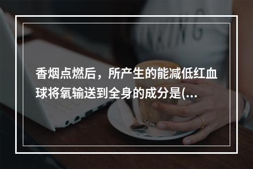 香烟点燃后，所产生的能减低红血球将氧输送到全身的成分是()。