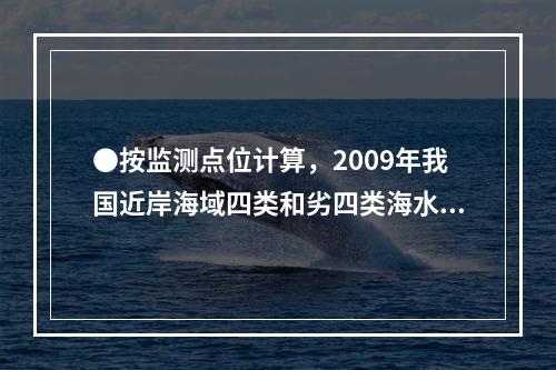 ●按监测点位计算，2009年我国近岸海域四类和劣四类海水的比