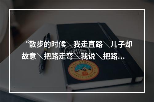 “散步的时候＼我走直路＼儿子却故意＼把路走弯＼我说＼把路走直