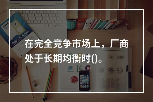 在完全竞争市场上，厂商处于长期均衡时()。